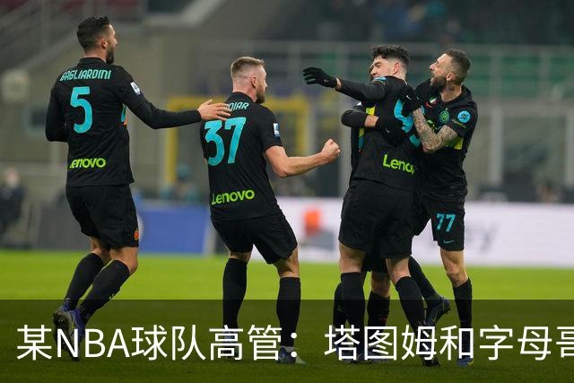 某NBA球队高管：塔图姆和字母哥的上限极高 但是球队会缺乏深度